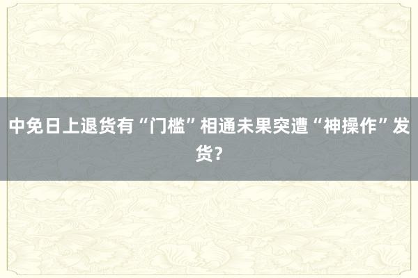 中免日上退货有“门槛”相通未果突遭“神操作”发货？