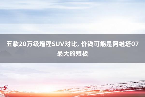 五款20万级增程SUV对比, 价钱可能是阿维塔07最大的短板