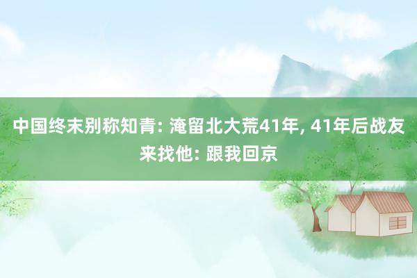 中国终末别称知青: 淹留北大荒41年, 41年后战友来找他: 跟我回京