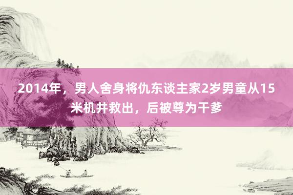 2014年，男人舍身将仇东谈主家2岁男童从15米机井救出，后被尊为干爹