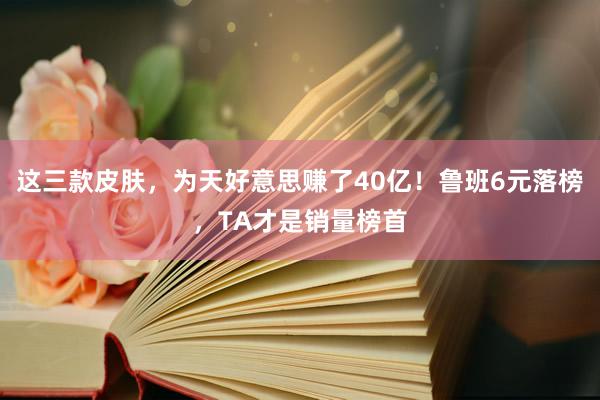 这三款皮肤，为天好意思赚了40亿！鲁班6元落榜，TA才是销量榜首