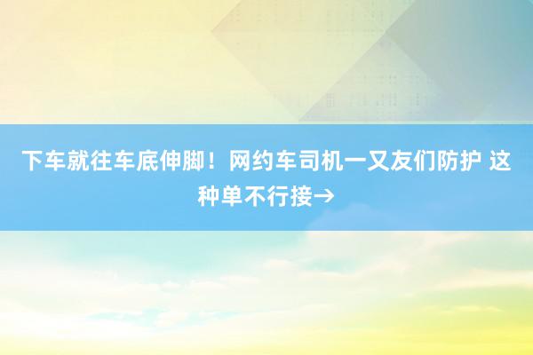 下车就往车底伸脚！网约车司机一又友们防护 这种单不行接→