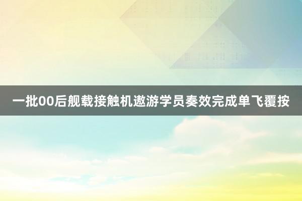 一批00后舰载接触机遨游学员奏效完成单飞覆按