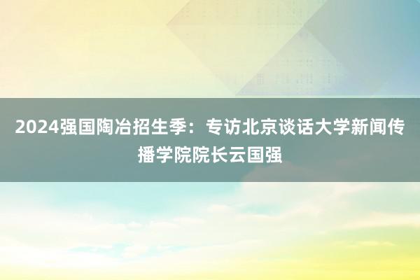 2024强国陶冶招生季：专访北京谈话大学新闻传播学院院长云国强