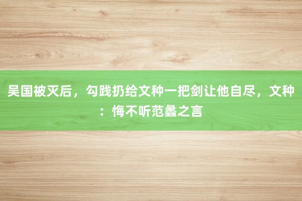 吴国被灭后，勾践扔给文种一把剑让他自尽，文种：悔不听范蠡之言