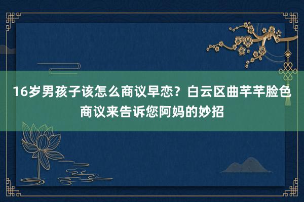 16岁男孩子该怎么商议早恋？白云区曲芊芊脸色商议来告诉您阿妈的妙招