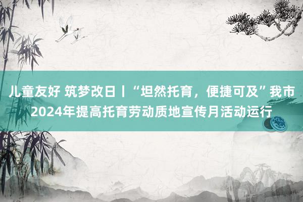 儿童友好 筑梦改日丨“坦然托育，便捷可及”我市2024年提高托育劳动质地宣传月活动运行