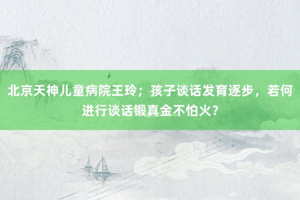 北京天神儿童病院王玲；孩子谈话发育逐步，若何进行谈话锻真金不怕火？