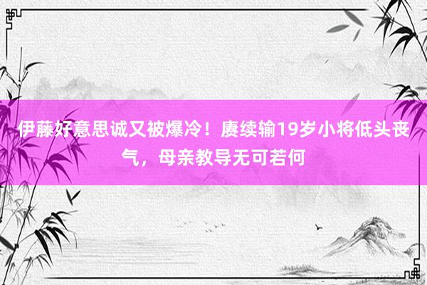 伊藤好意思诚又被爆冷！赓续输19岁小将低头丧气，母亲教导无可若何