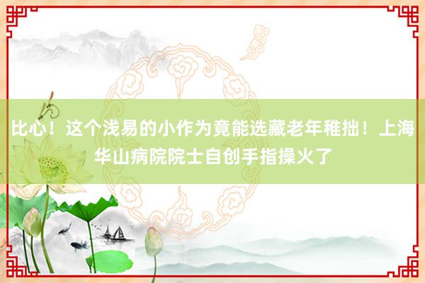 比心！这个浅易的小作为竟能选藏老年稚拙！上海华山病院院士自创手指操火了