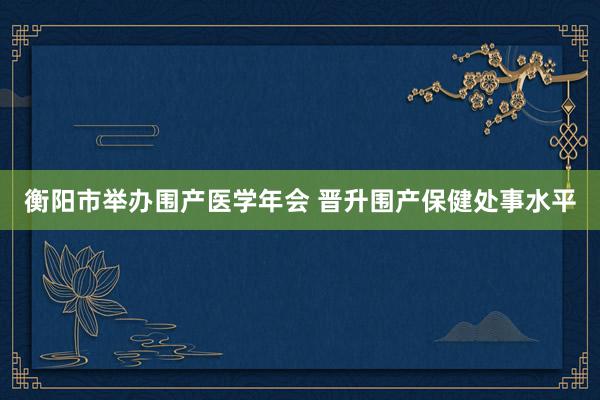 衡阳市举办围产医学年会 晋升围产保健处事水平