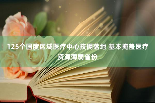 125个国度区域医疗中心技俩落地 基本掩盖医疗资源薄弱省份