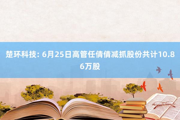 楚环科技: 6月25日高管任倩倩减抓股份共计10.86万股