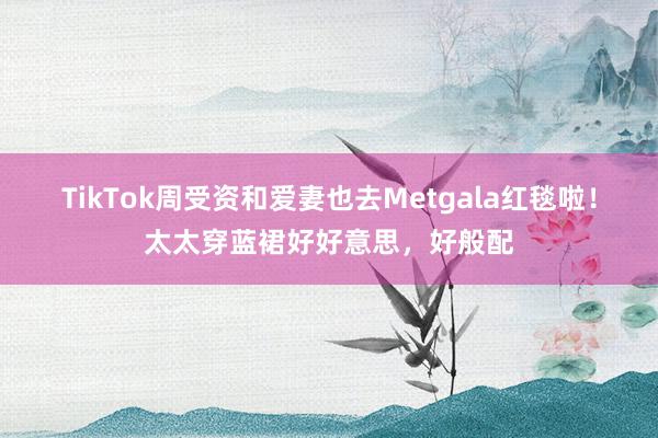 TikTok周受资和爱妻也去Metgala红毯啦！太太穿蓝裙好好意思，好般配