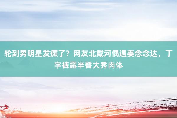 轮到男明星发癫了？网友北戴河偶遇姜念念达，丁字裤露半臀大秀肉体