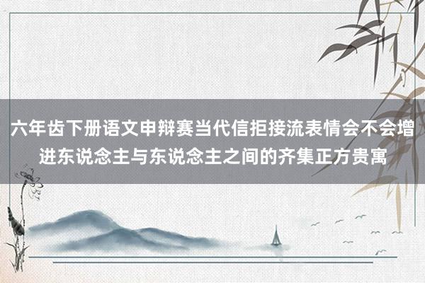 六年齿下册语文申辩赛当代信拒接流表情会不会增进东说念主与东说念主之间的齐集正方贵寓