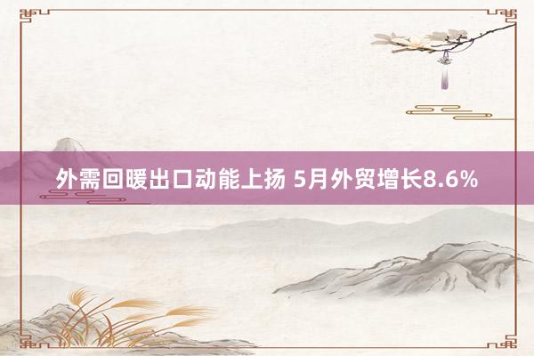 外需回暖出口动能上扬 5月外贸增长8.6%