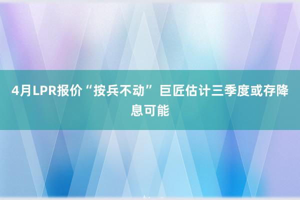 4月LPR报价“按兵不动” 巨匠估计三季度或存降息可能