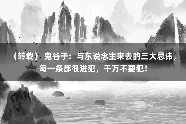 （转载） 鬼谷子：与东说念主来去的三大忌讳，每一条都很进犯，千万不要犯！