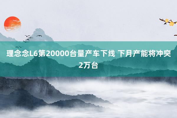 理念念L6第20000台量产车下线 下月产能将冲突2万台