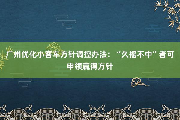 广州优化小客车方针调控办法：“久摇不中”者可申领赢得方针