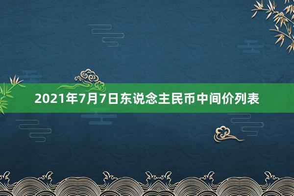 2021年7月7日东说念主民币中间价列表