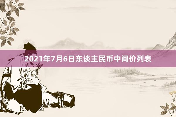 2021年7月6日东谈主民币中间价列表