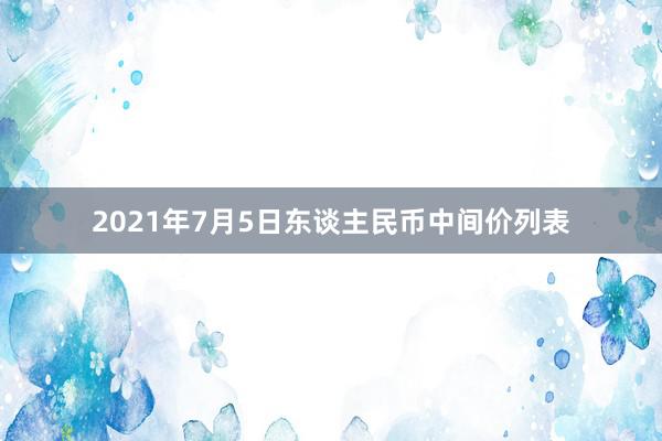 2021年7月5日东谈主民币中间价列表