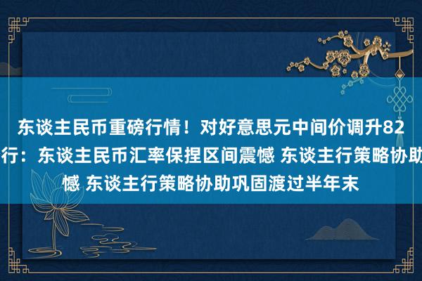 东谈主民币重磅行情！对好意思元中间价调升82基点 交银台北分行：东谈主民币汇率保捏区间震憾 东谈主行策略协助巩固渡过半年末