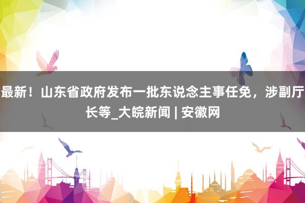 最新！山东省政府发布一批东说念主事任免，涉副厅长等_大皖新闻 | 安徽网