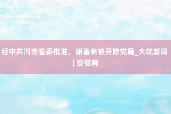 经中共河南省委批准，谢喜来被开除党籍_大皖新闻 | 安徽网