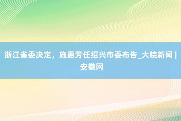 浙江省委决定，施惠芳任绍兴市委布告_大皖新闻 | 安徽网