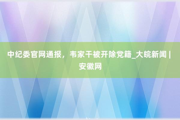 中纪委官网通报，韦家干被开除党籍_大皖新闻 | 安徽网