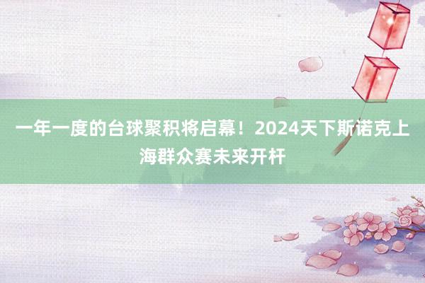 一年一度的台球聚积将启幕！2024天下斯诺克上海群众赛未来开杆