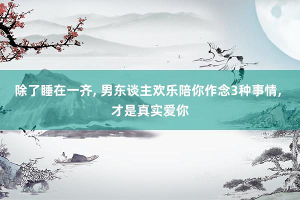 除了睡在一齐, 男东谈主欢乐陪你作念3种事情, 才是真实爱你