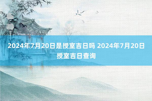 2024年7月20日是授室吉日吗 2024年7月20日授室吉日查询