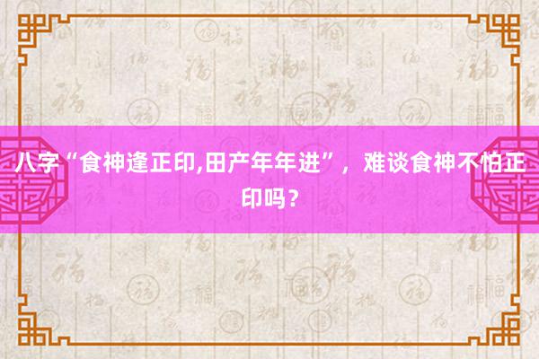 八字“食神逢正印,田产年年进”，难谈食神不怕正印吗？