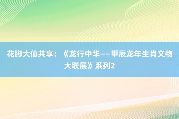 花脚大仙共享：《龙行中华——甲辰龙年生肖文物大联展》系列2