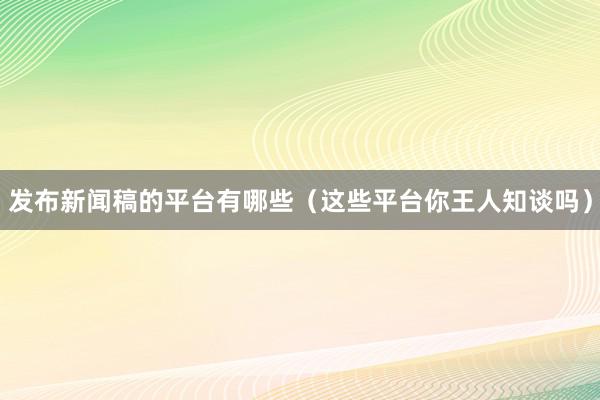 发布新闻稿的平台有哪些（这些平台你王人知谈吗）