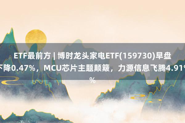 ETF最前方 | 博时龙头家电ETF(159730)早盘下降0.47%，MCU芯片主题颠簸，力源信息飞腾4.91%