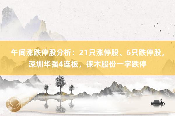 午间涨跌停股分析：21只涨停股、6只跌停股，深圳华强4连板，徕木股份一字跌停