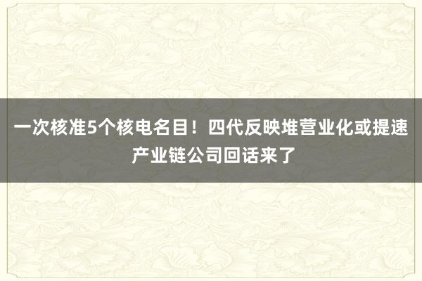 一次核准5个核电名目！四代反映堆营业化或提速 产业链公司回话来了