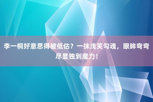 李一桐好意思得被低估？一抹浅笑勾魂，眼眸弯弯尽显独到魔力！