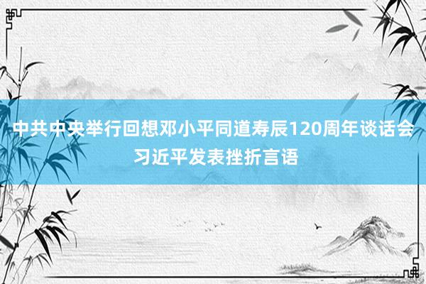 中共中央举行回想邓小平同道寿辰120周年谈话会 习近平发表挫折言语