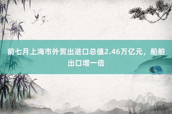 前七月上海市外贸出进口总值2.46万亿元，船舶出口增一倍