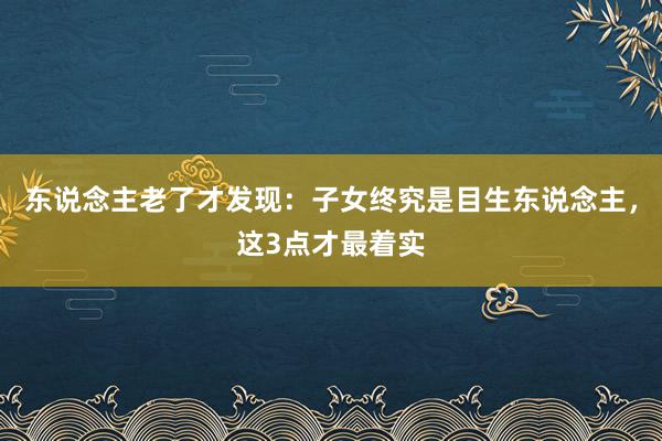 东说念主老了才发现：子女终究是目生东说念主，这3点才最着实