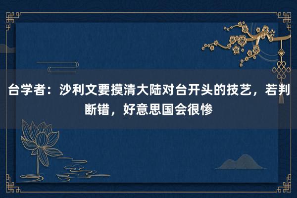 台学者：沙利文要摸清大陆对台开头的技艺，若判断错，好意思国会很惨