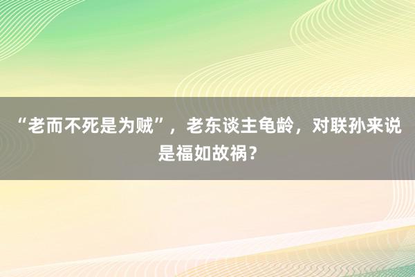 “老而不死是为贼”，老东谈主龟龄，对联孙来说是福如故祸？