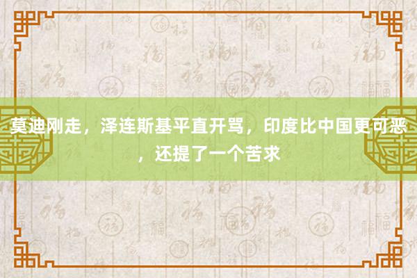 莫迪刚走，泽连斯基平直开骂，印度比中国更可恶，还提了一个苦求