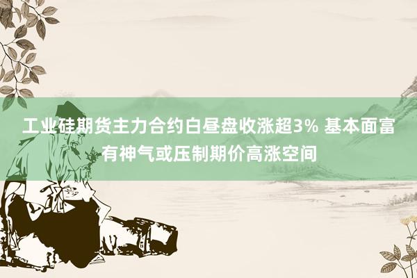 工业硅期货主力合约白昼盘收涨超3% 基本面富有神气或压制期价高涨空间